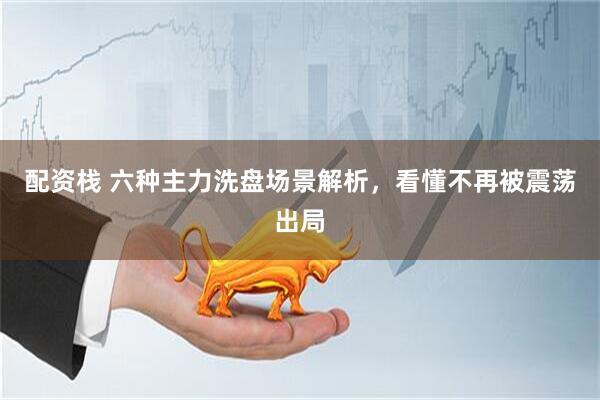 配资栈 六种主力洗盘场景解析，看懂不再被震荡出局