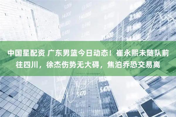 中国星配资 广东男篮今日动态！崔永熙未随队前往四川，徐杰伤势无大碍，焦泊乔恐交易离