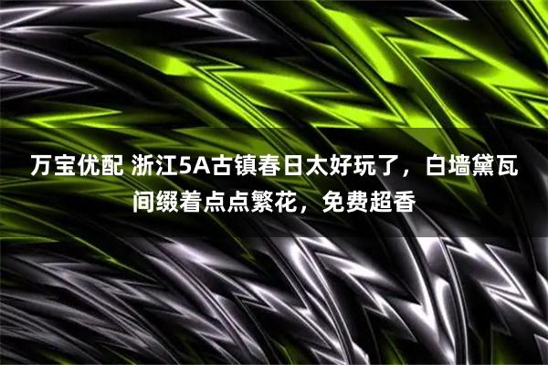 万宝优配 浙江5A古镇春日太好玩了，白墙黛瓦间缀着点点繁花，免费超香