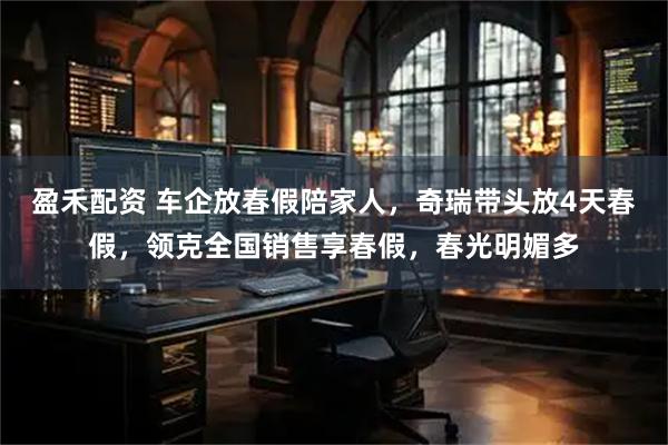 盈禾配资 车企放春假陪家人，奇瑞带头放4天春假，领克全国销售享春假，春光明媚多