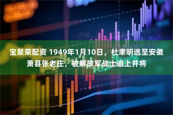 宝聚荣配资 1949年1月10日，杜聿明逃至安徽萧县张老庄，被解放军战士追上并将