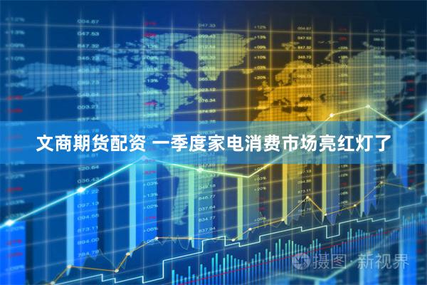 文商期货配资 一季度家电消费市场亮红灯了