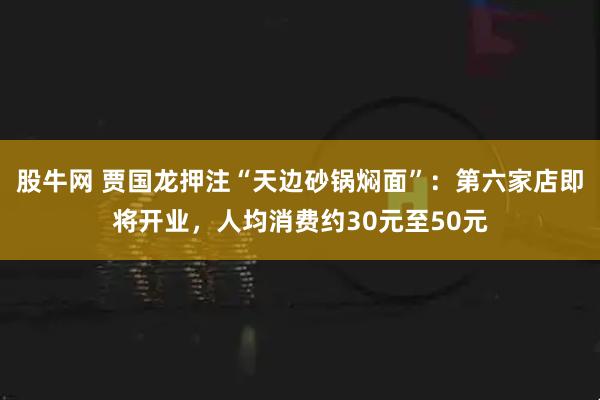 股牛网 贾国龙押注“天边砂锅焖面”：第六家店即将开业，人均消费约30元至50元